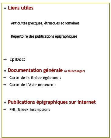 Liens utiles
Musée du Louvre
Antiquités grecques, étrusques et romaines
Guide de l’épigraphiste
Répertoire des publications épigraphiques
Current Epigraphy
Manifeste des Digital Humanities
EpiDoc: Epigraphic Documents in TEI XML
Documentation générale (à télécharger)
Carte de la Grèce égéenne : Grece.pdf
Carte de l’Asie mineure : Asie_mineure.pdf
Autres cartes du monde antique en téléchargement
Publications épigraphiques sur internet
PHI, Greek Inscriptions corpus en ligne
Inscriptions d’Aphrodisias de Carie
Répertoire des projets en cours